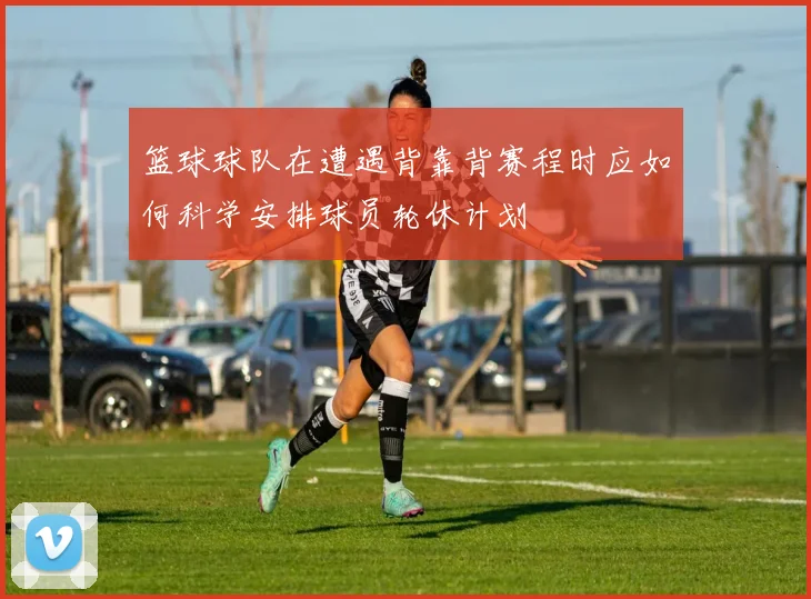 篮球球队在遭遇背靠背赛程时应如何科学安排球员轮休计划