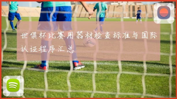 世俱杯比赛用器材检查标准与国际认证程序汇总