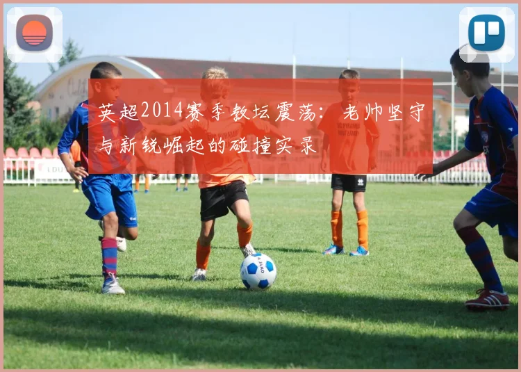 英超2014赛季教坛震荡：老帅坚守与新锐崛起的碰撞实录