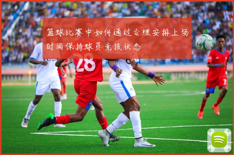 篮球比赛中如何通过合理安排上场时间保持球员竞技状态