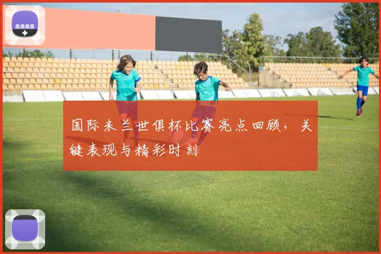 国际米兰世俱杯比赛亮点回顾，关键表现与精彩时刻