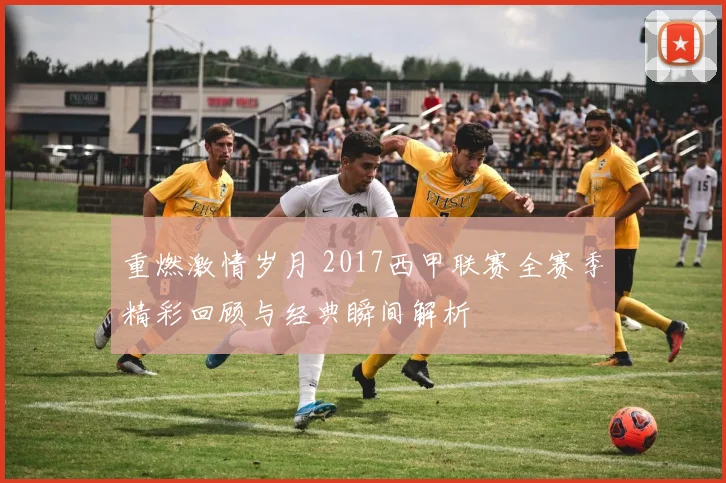 重燃激情岁月 2017西甲联赛全赛季精彩回顾与经典瞬间解析