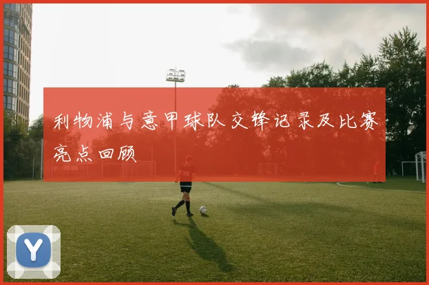 利物浦与意甲球队交锋记录及比赛亮点回顾